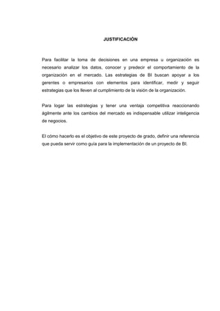 JUSTIFICACIÓN
Para facilitar la toma de decisiones en una empresa u organización es
necesario analizar los datos, conocer y predecir el comportamiento de la
organización en el mercado. Las estrategias de BI buscan apoyar a los
gerentes o empresarios con elementos para identificar, medir y seguir
estrategias que los lleven al cumplimiento de la visión de la organización.
Para logar las estrategias y tener una ventaja competitiva reaccionando
ágilmente ante los cambios del mercado es indispensable utilizar inteligencia
de negocios.
El cómo hacerlo es el objetivo de este proyecto de grado, definir una referencia
que pueda servir como guía para la implementación de un proyecto de BI.
 