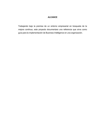 ALCANCE
Trabajando bajo la premisa de un entorno empresarial en búsqueda de la
mejora continua, este proyecto documentara una referencia que sirva como
guía para la implementación de Business Intelligence en una organización.
 
