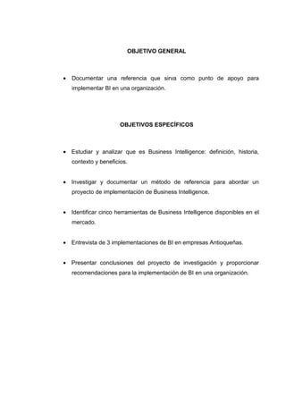 OBJETIVO GENERAL
• Documentar una referencia que sirva como punto de apoyo para
implementar BI en una organización.
OBJETIVOS ESPECÍFICOS
• Estudiar y analizar que es Business Intelligence: definición, historia,
contexto y beneficios.
• Investigar y documentar un método de referencia para abordar un
proyecto de implementación de Business Intelligence.
• Identificar cinco herramientas de Business Intelligence disponibles en el
mercado.
• Entrevista de 3 implementaciones de BI en empresas Antioqueñas.
• Presentar conclusiones del proyecto de investigación y proporcionar
recomendaciones para la implementación de BI en una organización.
 