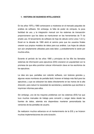 1. HISTORIA DE BUSINESS INTELLIGENCE
En los años 1970 y 1980 comenzaron a mostrarse en el mercado paquetes de
análisis de software. Sin embargo, la falta de poder de cómputo, la poca
facilidad de uso, y la integración manual con los sistemas de transacción
proporcionaron que los datos se mantuvieran en las herramientas de TI de
amplio uso. El lanzamiento de software de hoja de cálculo como Lotus 1-2-3 y
Excel en la década de 1980 abrió el camino para que los usuarios finales
crearan sus propios modelos de datos para sus análisis. Las hojas de cálculo
son aún ampliamente utilizadas para esta labor, y probablemente lo serán por
muchos años.
Durante el período de los años 1980 y principios de los 90s los llamados
sistemas de información para ejecutivos (EIS) crecieron en popularidad con la
promesa de que ellos pondrían colocar información clave en los escritorios de
los ejecutivos.
La idea era que, pantallas con colorido software, con botones grandes y,
algunas veces monitores de pantalla táctil, hicieran el trabajo más fácil para los
ejecutivos, y que se colocaran los datos directamente en las manos de la alta
dirección, para reducir la necesidad de secretarias y asistentes que escribían e
imprimían informes para ellos.
Sin embargo, uno de los mayores problemas con los sistemas (EIS) fue que
tuvo muchos manuales de trabajo para convertir y cargar datos desde las
fuentes de datos, además era dispendioso mantener personalizada las
versiones de las pantallas de usuario.
Se realizaron muchos esfuerzos en el mantenimiento de la EIS y se hicieron
muchas implementaciones de corta duración.
 