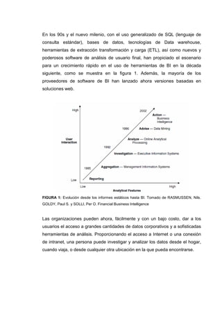 En los 90s y el nuevo milenio, con el uso generalizado de SQL (lenguaje de
consulta estándar), bases de datos, tecnologías de Data warehouse,
herramientas de extracción transformación y carga (ETL), así como nuevos y
poderosos software de análisis de usuario final, han propiciado el escenario
para un crecimiento rápido en el uso de herramientas de BI en la década
siguiente, como se muestra en la figura 1. Además, la mayoría de los
proveedores de software de BI han lanzado ahora versiones basadas en
soluciones web.
FIGURA 1: Evolución desde los informes estáticos hasta BI. Tomado de RASMUSSEN, Nils.
GOLDY, Paul S. y SOLLI, Per O. Financial Business Intelligence
Las organizaciones pueden ahora, fácilmente y con un bajo costo, dar a los
usuarios el acceso a grandes cantidades de datos corporativos y a sofisticadas
herramientas de análisis. Proporcionando el acceso a Internet o una conexión
de intranet, una persona puede investigar y analizar los datos desde el hogar,
cuando viaja, o desde cualquier otra ubicación en la que pueda encontrarse.
 