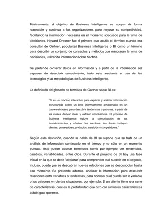 Básicamente, el objetivo de Business Intelligence es apoyar de forma
razonable y continua a las organizaciones para mejorar su competitividad,
facilitando la información necesaria en el momento adecuado para la toma de
decisiones. Howard Dresner fue el primero que acuñó el término cuando era
consultor de Gartner, popularizó Business Intelligence o BI como un término
para describir un conjunto de conceptos y métodos que mejoraran la toma de
decisiones, utilizando información sobre hechos.
Se pretende convertir datos en información y a partir de la información ser
capaces de descubrir conocimiento, todo esto mediante el uso de las
tecnologías y las metodologías de Business Intelligence.
La definición del glosario de términos de Gartner sobre BI es:
“BI es un proceso interactivo para explorar y analizar información
estructurada sobre un área (normalmente almacenada en un
datawarehouse), para descubrir tendencias o patrones, a partir de
los cuales derivar ideas y extraer conclusiones. El proceso de
Business Intelligence incluye la comunicación de los
descubrimientos y efectuar los cambios. Las áreas incluyen
clientes, proveedores, productos, servicios y competidores.”
Según esta definición, cuando se habla de BI se supone que se trata de un
análisis de información continuado en el tiempo y no sólo en un momento
puntual, esto puede aportar beneficios como por ejemplo ver tendencias,
cambios, variabilidades, entre otros. Durante el proyecto de BI hay una fase
inicial en la que se debe “explorar” para comprender qué sucede en el negocio,
incluso, puede que se descubran nuevas relaciones que se desconocían hasta
ese momento. Se pretende además, analizar la información para descubrir
relaciones entre variables o tendencias, para conocer cuál puede ser la variable
o los patrones en ciertas situaciones, por ejemplo: Si un cliente tiene una serie
de características, cuál es la probabilidad que otro con similares características
actué igual que este.
 