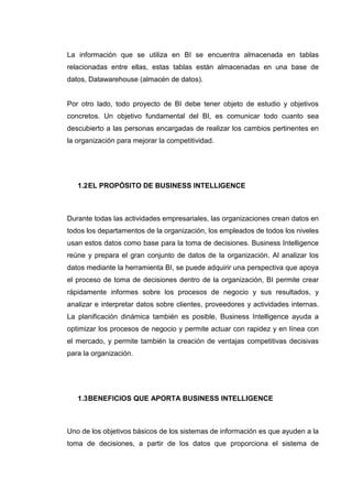 La información que se utiliza en BI se encuentra almacenada en tablas
relacionadas entre ellas, estas tablas están almacenadas en una base de
datos, Datawarehouse (almacén de datos).
Por otro lado, todo proyecto de BI debe tener objeto de estudio y objetivos
concretos. Un objetivo fundamental del BI, es comunicar todo cuanto sea
descubierto a las personas encargadas de realizar los cambios pertinentes en
la organización para mejorar la competitividad.
1.2EL PROPÓSITO DE BUSINESS INTELLIGENCE
Durante todas las actividades empresariales, las organizaciones crean datos en
todos los departamentos de la organización, los empleados de todos los niveles
usan estos datos como base para la toma de decisiones. Business Intelligence
reúne y prepara el gran conjunto de datos de la organización. Al analizar los
datos mediante la herramienta BI, se puede adquirir una perspectiva que apoya
el proceso de toma de decisiones dentro de la organización, BI permite crear
rápidamente informes sobre los procesos de negocio y sus resultados, y
analizar e interpretar datos sobre clientes, proveedores y actividades internas.
La planificación dinámica también es posible, Business Intelligence ayuda a
optimizar los procesos de negocio y permite actuar con rapidez y en línea con
el mercado, y permite también la creación de ventajas competitivas decisivas
para la organización.
1.3BENEFICIOS QUE APORTA BUSINESS INTELLIGENCE
Uno de los objetivos básicos de los sistemas de información es que ayuden a la
toma de decisiones, a partir de los datos que proporciona el sistema de
 