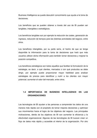 Business Intelligence se puede descubrir conocimiento que ayuda a la toma de
decisiones.
Los beneficios que se pueden obtener a través del uso de BI pueden ser
tangibles, intangibles o estratégicos.
Los beneficios tangibles son por ejemplo la reducción de costes, generación de
ingresos, reducción de tiempos para las distintas actividades del negocio, entre
otros.
Los beneficios intangibles, por su parte sería, el hecho de que se tenga
disponible la información para la toma de decisiones que hará que más
usuarios utilicen dicha información para también tomar decisiones y mejorar la
posición competitiva.
Los beneficios estratégicos son todos aquellos que facilitan la formulación de la
estrategia, es decir, a qué clientes, mercados o con qué productos se debe
dirigir, por ejemplo puede proporcionar mayor habilidad para analizar
estrategias de precios para identificar y nutrir a los clientes con mayor
potencial, aumentar el valor del mercado, entre otros.
1.4 IMPORTANCIA DE BUSINESS INTELLIGENCE EN LAS
ORGANIZACIONES
Las tecnologías de BI ayudan a las personas a comprender los datos de una
manera más rápida con el propósito de tomar mejores decisiones y optimizar
sus movimientos hacia el logro de los objetivos del negocio. Las principales
motivaciones, detrás de los objetivos de BI son aumentar la eficiencia y la
efectividad organizacional. Algunas de las tecnologías de BI buscan crear un
flujo de datos más rápido y accesible al interior de la organización. Por otro
 
