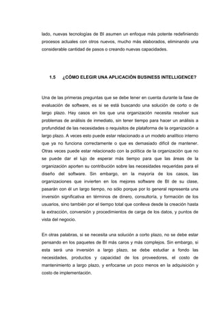 lado, nuevas tecnologías de BI asumen un enfoque más potente redefiniendo
procesos actuales con otros nuevos, mucho más elaborados, eliminando una
considerable cantidad de pasos o creando nuevas capacidades.
1.5 ¿CÓMO ELEGIR UNA APLICACIÓN BUSINESS INTELLIGENCE?
Una de las primeras preguntas que se debe tener en cuenta durante la fase de
evaluación de software, es si se está buscando una solución de corto o de
largo plazo. Hay casos en los que una organización necesita resolver sus
problemas de análisis de inmediato, sin tener tiempo para hacer un análisis a
profundidad de las necesidades o requisitos de plataforma de la organización a
largo plazo. A veces esto puede estar relacionado a un modelo analítico interno
que ya no funciona correctamente o que es demasiado difícil de mantener.
Otras veces puede estar relacionado con la política de la organización que no
se puede dar el lujo de esperar más tiempo para que las áreas de la
organización aporten su contribución sobre las necesidades requeridas para el
diseño del software. Sin embargo, en la mayoría de los casos, las
organizaciones que invierten en los mejores software de BI de su clase,
pasarán con él un largo tiempo, no sólo porque por lo general representa una
inversión significativa en términos de dinero, consultoría, y formación de los
usuarios, sino también por el tiempo total que conlleva desde la creación hasta
la extracción, conversión y procedimientos de carga de los datos, y puntos de
vista del negocio.
En otras palabras, si se necesita una solución a corto plazo, no se debe estar
pensando en los paquetes de BI más caros y más complejos. Sin embargo, si
esta será una inversión a largo plazo, se debe estudiar a fondo las
necesidades, productos y capacidad de los proveedores, el costo de
mantenimiento a largo plazo, y enfocarse un poco menos en la adquisición y
costo de implementación.
 