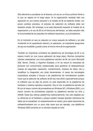 Otro elemento a considerar es el alcance y el uso en un futuro próximo frente a
lo que se espera en el largo plazo. Si la organización necesita sólo una
aplicación en una misma ubicación y el modelo de BI es bastante simple, con
pocos cambios previstos, el proceso de selección de software debe ser
bastante simple. Sin embargo, si se está planeando expandir el modelo de la
organización y el uso de BI en el transcurso del tiempo, se debe estudiar más
la funcionalidad de los paquetes de software requeridos y sus proveedores.
En el momento en que se adquiere un nuevo paquete de software y se está
invirtiendo en la capacitación laboral y la aplicación, es importante asegurarse
de que es escalable y puede crecer al mismo ritmo de la organización.
También es importante considerar las plataformas de tecnología de BI si se
espera invertir en una nueva aplicación de largo plazo. Muchas compañías
intentan estandarizar una única plataforma servidor de BI, tal como Microsoft
SQL Server, Oracle, o Hyperion Essbase, a fin de reducir la necesidad de
personal con conocimiento indispensable para gestionar el datawarehouse
(copias de seguridad, reparación, mantenimiento, limpieza de datos, etc) y
simplificar la integración con otras herramientas. A veces las tecnologías
corporativas actuales o futuras o las plataformas de normalización pueden
hacer que la selección de software de BI sea más difícil, especialmente porque
el software que se elija de pronto no está disponible en la plataforma de
hardware o sistema operativo requerido. Hoy en día, la plataforma servidor de
BI con el mayor número de proveedores es Windows NT y Windows 2000, y un
menor número de proveedores soportan su plataforma servidor en Unix y
AS400. Estas dos últimas plataformas tradicionalmente, han sido elegidas por
su eficiencia en el hardware y porque pueden manejar grandes volúmenes de
datos (en la actualidad, no necesariamente es cierto), pero estas soluciones de
software/hardware son un poco más caras que por ejemplo, una plataforma
Windows 2000 corriendo en un servidor basado en Intel.
 