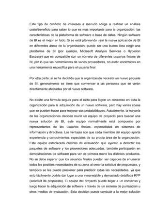 Este tipo de conflicto de intereses a menudo obliga a realizar un análisis
coste/beneficio para saber lo que es más importante para la organización: las
características de la plataforma de software o base de datos. Ningún software
de BI es el mejor en todo. Si se está planeando usar la nueva aplicación de BI
en diferentes áreas de la organización, puede ser una buena idea elegir una
plataforma de BI (por ejemplo, Microsoft Analysis Services o Hyperion
Essbase) que es compatible con un número de diferentes usuarios finales de
BI, por lo que las herramientas de varios proveedores, no están encerradas en
una herramienta específica para el usuario final
Por otra parte, si se ha decidido que la organización necesita un nuevo paquete
de BI, generalmente se tiene que convencer a las personas que se verán
directamente afectadas por el nuevo software.
No existe una fórmula segura para el éxito para lograr un consenso en toda la
organización para la adquisición de un nuevo software, pero hay varias cosas
que se pueden hacer para mejorar sus probabilidades. Actualmente, la mayoría
de las organizaciones deciden reunir un equipo de proyecto para buscar una
nueva solución de BI, este equipo normalmente está compuesto por
representantes de los usuarios finales, especialistas en sistemas de
información y directivos. Las ventajas son que cada miembro del equipo aporta
experiencia y conocimientos especiales de su propia área de la organización.
Este equipo establecerá criterios de evaluación que ayudan a detectar los
paquetes de software y los proveedores adecuados, también participarán en
demostraciones de software para ver de primera mano los distintos productos.
No se debe esperar que los usuarios finales puedan ser capaces de enumerar
todas las posibles necesidades de su zona al crear la solicitud de propuestas, y
tampoco se les puede presionar para predecir todas las necesidades, ya que
esto fácilmente podría dar lugar a una inmanejable y demasiado detallada RFP
(solicitud de propuesta). El equipo del proyecto puede llegar a un consenso y
luego hacer la adquisición de software a través de un sistema de puntuación u
otros medios de evaluación. Esta decisión puede conducir a la mejor solución
 