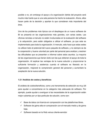 posible o no, sin embargo el apoyo a la organización detrás del proyecto será
mucho más fuerte que si una sola persona ha hecho la evaluación. Ahora, ellos
hacen parte de la decisión y aportan lo que consideran más importante del
área.
Uno de los problemas más típicos con el despliegue de un nuevo software de
BI se presenta en las organizaciones más grandes, con varias sedes. Las
oficinas remotas a menudo no están involucradas en la evaluación del software
y la adquisición, pero están obligados a utilizar el software, ya que este es
implementado para toda la organización. A menudo, esto hace que estas sedes
no utilicen todo el potencial del nuevo paquete de software, y no siempre se da
la cooperación y buena voluntad por parte del personal para analizar y resolver
las dificultades que se presenten e informar sobre estos asuntos. La mayoría
de las organizaciones que tienen éxito son las que obtienen el apoyo de toda la
organización. Al explicar las ventajas de la nueva solución y proporcionar la
suficiente formación y asistencia cuando el software es liberado en la
organización, mejorará la comprensión general del personal y aumentará la
aceptación de la nueva solución.
1.5.1 Análisis de costos y beneficios
El análisis de costos/beneficios, como una herramienta de selección es muy útil
para ayudar a concentrarse en la categoría más adecuada de software. Por
ejemplo, puede ayudar a averiguar si las necesidades de la organización están
mejor cubiertas por un tipo particular de solución, como son:
Base de datos con licencia en comparación con las plataformas libres.
Software de gama alta en comparación con el mercado medio y de gama
baja.
Software basado en la Web versus cliente-servidor
 