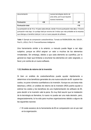 documentación nuevas tecnologías dentro de
unos años, por lo que requiere
nuevas inversiones
Puntuación +38 -28
Puntuación total +10
La puntuación es de 10 a -10 para cada artículo, donde 10 es la puntuación más alta y -10 es la
puntuación más baja. Un puntaje total por encima de 0 indica que más probable es la empresa
que obtenga un beneficio total por ir con un nuevo paquete de software.
Tabla 1: Ejemplo de comparación costos/beneficios. Tomado de RASMUSSEN, Nils. GOLDY,
Paul S. y SOLLI, Per O. Financial Business Intelligence.
Una herramienta similar a la anterior, a menudo puede llegar a ser algo
subjetivo, porque es difícil asignar un valor a muchos de los elementos
inmateriales. Sin embargo, debido a que cada elemento se cuantifica, por lo
general es mejor que limitarse a enumerar los elementos sin valor asignado, a
favor y en contra de un nuevo software.
1.5.2 Análisis de retorno de la inversión
Si bien un análisis de costos/beneficios puede ayudar rápidamente a
determinar si los beneficios generales de una nueva solución de BI superan los
costos, no pone números cuantitativos a la inversión. Aunque es una tarea más
laboriosa y difícil, un análisis de retorno de la inversión (ROI) podría ayudar a
estimar los costos y los beneficios de una implementación de software de BI,
para decidir si la inversión vale la pena. Es muy fácil asumir que la instalación
de la tecnología es llamativa, lo nuevo no puede ser una mala decisión, pero,
desgraciadamente, lo ha sido para muchas organizaciones debido a alguna de
las siguientes razones:
El coste excesivo de la herramienta de BI en comparación con el uso real
en la organización.
 