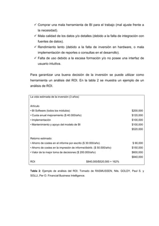 Comprar una mala herramienta de BI para el trabajo (mal ajuste frente a
la necesidad).
Mala calidad de los datos y/o detalles (debido a la falta de integración con
fuentes de datos).
Rendimiento lento (debido a la falta de inversión en hardware, o mala
implementación de reportes o consultas en el desarrollo).
Falta de uso debido a la escasa formación y/o no posee una interfaz de
usuario intuitiva.
Para garantizar una buena decisión de la inversión se puede utilizar como
herramienta un análisis del ROI. En la tabla 2 se muestra un ejemplo de un
análisis de ROI.
La vida estimada de la inversión (3 años)
Artículo
• BI Software (todos los módulos) $200,000
• Cuota anual mejoramiento ($ 40.000/año) $120,000
• Implementación $100,000
• Mantenimiento y apoyo del modelo de BI $100,000
$520,000
Retorno estimado:
• Ahorro de costes en el informe por escrito ($ 30.000/año) $ 90,000
• Ahorro de costes en la impresión de informe/distrib. ($ 50.000/año) $150,000
• Valor de la mejor toma de decisiones ($ 200.000/año) $600,000
$840,000
ROI $840,000/$520,000 = 162%
Tabla 2: Ejemplo de análisis del ROI. Tomado de RASMUSSEN, Nils. GOLDY, Paul S. y
SOLLI, Per O. Financial Business Intelligence.
 