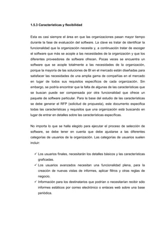 1.5.3 Características y flexibilidad
Esta es casi siempre el área en que las organizaciones pasan mayor tiempo
durante la fase de evaluación del software. La clave es tratar de identificar la
funcionalidad que la organización necesita y, a continuación tratar de escoger
el software que más se acople a las necesidades de la organización y que los
diferentes proveedores de software ofrecen. Pocas veces se encuentra un
software que se acople totalmente a las necesidades de la organización,
porque la mayoría de las soluciones de BI en el mercado están diseñadas para
satisfacer las necesidades de una amplia gama de compañías en el mercado
en lugar de todos sus requisitos específicos de cada organización. Sin
embargo, se podría encontrar que la falta de algunas de las características que
se buscan puede ser compensada por otra funcionalidad que ofrece un
paquete de software particular. Para la base del estudio de las características
se debe generar el RFP (solicitud de propuesta), este documento especifica
todas las características y requisitos que una organización está buscando en
lugar de entrar en detalles sobre las características específicas.
No importa lo que se halla elegido para ejecutar el proceso de selección de
software, se debe tener en cuenta que debe ajustarse a las diferentes
categorías de usuarios de la organización. Las categorías de usuarios suelen
incluir:
Los usuarios finales, necesitarán los detalles básicos y las características
graficadas.
Los usuarios avanzados necesitan una funcionalidad plena, para la
creación de nuevas vistas de informes, aplicar filtros y otras reglas de
negocio.
Información para los destinatarios que podrían o necesitarían recibir sólo
informes estáticos por correo electrónico o enlaces web sobre una base
periódica.
 