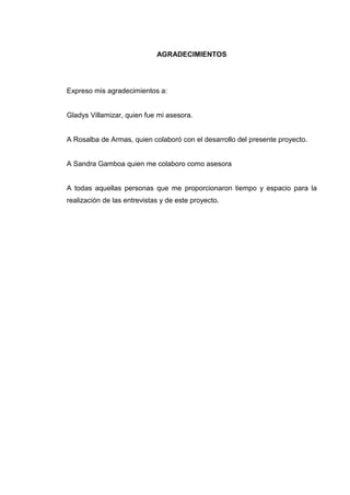 AGRADECIMIENTOS
Expreso mis agradecimientos a:
Gladys Villamizar, quien fue mi asesora.
A Rosalba de Armas, quien colaboró con el desarrollo del presente proyecto.
A Sandra Gamboa quien me colaboro como asesora
A todas aquellas personas que me proporcionaron tiempo y espacio para la
realización de las entrevistas y de este proyecto.
 