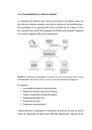 1.5.4. Compatibilidad con software existente
La evaluación de software sería mucho más simple si se pudieran pasar por
alto todos los sistemas actuales y que sólo se centrara en las características y
la funcionalidad de un paquete de BI, como se puede ver en la figura 3. Pero
por lo general hay varios otros paquetes de software que necesitan integrarse
con el nuevo software de BI de una organización.
FIGURA 3: Problemas de compatibilidad a considerar con una nueva solución de BI. Tomado
de RASMUSSEN, Nils. GOLDY, Paul S. y SOLLI, Per O. Financial Business Intelligence.
Por ejemplo:
Los modelos actuales de hoja de cálculo
Sistema de Nómina y Recursos Humanos
Ventas y órdenes de entrada del sistema
Datawarehouse/data mart
Programas de E-mail
Programas de presentación
Tradicionalmente, la exportación e importación de archivos de texto ha sido el
medio de intercambio de datos entre diferentes aplicaciones. Algunas de las
 