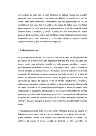 desventajas de estos son, la gran cantidad del trabajo manual que pueden
presentar errores humanos y las bajas velocidades de transferencia de los
datos. Esto está cambiando rápidamente con las aplicaciones de BI de
contabilidad, así como los proveedores de bases de datos crean interfaces
personalizadas de cada aplicación y bases de datos, y se adoptan estándares
abiertos como XML/XBRL y ODBC. Cuando se está evaluando un nuevo
paquete de BI, primero se tiene que identificar cuáles de las aplicaciones deben
integrarse con el nuevo sistema y a continuación, pedirle al proveedor que le
explique cómo se puede manejar esta integración.
1.5.5 Facilidad de uso
Al igual que con cualquier otro programa, las aplicaciones de BI que son más
poderosas en el mercado no son necesariamente las más fáciles de usar. Del
mismo modo, una aplicación sencilla con sólo algunas pantallas y menús,
probablemente se puede dominar en unas pocas horas, pero no tienen la
misma cantidad de características y flexibilidad como el software de BI más
avanzado. En particular, se puede encontrar que esto es cierto en el área de
diseño de diferentes vistas de usuario (como los gráficos, informes, etc.) y la
aplicación de reglas de negocio, como el filtrado, clasificación, subtotales,
columnas de variación, medidas de cálculo, y así sucesivamente. Cuanto más
se desea personalizar las vistas de usuario final para el ajuste del modelo de la
organización y cuestiones particulares, se necesitan herramientas de BI más
potentes y requiere más tiempo para aprenderlo. La mayoría de aplicaciones
de gama alta ofrece la personalización de las cartas, etiquetas, informes. El
software, de gama baja por lo general tiene una funcionalidad limitada en estas
áreas.
Todas las aplicaciones de BI modernas tienen interfaces gráficas de usuario en
las que se puede utilizar indicadores, los detalles en los gráficos, informes, etc.,
y las pantallas ofrecen una variedad de diferentes fuentes y colores. Los
archivos de ayuda en línea, sensible al contexto se han convertido en
 