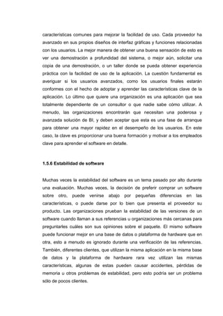características comunes para mejorar la facilidad de uso. Cada proveedor ha
avanzado en sus propios diseños de interfaz gráficas y funciones relacionadas
con los usuarios. La mejor manera de obtener una buena sensación de esto es
ver una demostración a profundidad del sistema, o mejor aún, solicitar una
copia de una demostración, o un taller donde se pueda obtener experiencia
práctica con la facilidad de uso de la aplicación. La cuestión fundamental es
averiguar si los usuarios avanzados, como los usuarios finales estarán
conformes con el hecho de adoptar y aprender las características clave de la
aplicación. Lo último que quiere una organización es una aplicación que sea
totalmente dependiente de un consultor o que nadie sabe cómo utilizar. A
menudo, las organizaciones encontrarán que necesitan una poderosa y
avanzada solución de BI, y deben aceptar que esta es una fase de arranque
para obtener una mayor rapidez en el desempeño de los usuarios. En este
caso, la clave es proporcionar una buena formación y motivar a los empleados
clave para aprender el software en detalle.
1.5.6 Estabilidad de software
Muchas veces la estabilidad del software es un tema pasado por alto durante
una evaluación. Muchas veces, la decisión de preferir comprar un software
sobre otro, puede venirse abajo por pequeñas diferencias en las
características, o puede darse por lo bien que presenta el proveedor su
producto. Las organizaciones prueban la estabilidad de las versiones de un
software cuando llaman a sus referencias u organizaciones más cercanas para
preguntarles cuáles son sus opiniones sobre el paquete. El mismo software
puede funcionar mejor en una base de datos o plataforma de hardware que en
otra, esto a menudo es ignorado durante una verificación de las referencias.
También, diferentes clientes, que utilizan la misma aplicación en la misma base
de datos y la plataforma de hardware rara vez utilizan las mismas
características, algunas de estas pueden causar accidentes, pérdidas de
memoria u otros problemas de estabilidad, pero esto podría ser un problema
sólo de pocos clientes.
 