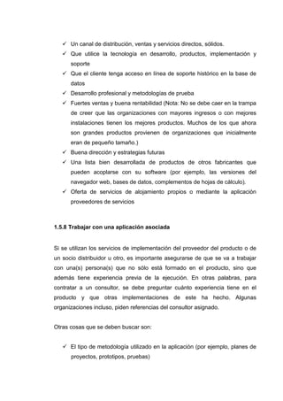 Un canal de distribución, ventas y servicios directos, sólidos.
Que utilice la tecnología en desarrollo, productos, implementación y
soporte
Que el cliente tenga acceso en línea de soporte histórico en la base de
datos
Desarrollo profesional y metodologías de prueba
Fuertes ventas y buena rentabilidad (Nota: No se debe caer en la trampa
de creer que las organizaciones con mayores ingresos o con mejores
instalaciones tienen los mejores productos. Muchos de los que ahora
son grandes productos provienen de organizaciones que inicialmente
eran de pequeño tamaño.)
Buena dirección y estrategias futuras
Una lista bien desarrollada de productos de otros fabricantes que
pueden acoplarse con su software (por ejemplo, las versiones del
navegador web, bases de datos, complementos de hojas de cálculo).
Oferta de servicios de alojamiento propios o mediante la aplicación
proveedores de servicios
1.5.8 Trabajar con una aplicación asociada
Si se utilizan los servicios de implementación del proveedor del producto o de
un socio distribuidor u otro, es importante asegurarse de que se va a trabajar
con una(s) persona(s) que no sólo está formado en el producto, sino que
además tiene experiencia previa de la ejecución. En otras palabras, para
contratar a un consultor, se debe preguntar cuánto experiencia tiene en el
producto y que otras implementaciones de este ha hecho. Algunas
organizaciones incluso, piden referencias del consultor asignado.
Otras cosas que se deben buscar son:
El tipo de metodología utilizado en la aplicación (por ejemplo, planes de
proyectos, prototipos, pruebas)
 