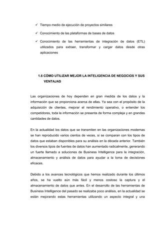 Tiempo medio de ejecución de proyectos similares
Conocimiento de las plataformas de bases de datos
Conocimiento de las herramientas de integración de datos (ETL)
utilizados para extraer, transformar y cargar datos desde otras
aplicaciones
1.6 CÓMO UTILIZAR MEJOR LA INTELIGENCIA DE NEGOCIOS Y SUS
VENTAJAS
Las organizaciones de hoy dependen en gran medida de los datos y la
información que se proporciona acerca de ellas. Ya sea con el propósito de la
adquisición de clientes, mejorar el rendimiento operativo, o entender los
competidores, toda la información se presenta de forma compleja y en grandes
cantidades de datos.
En la actualidad los datos que se transmiten en las organizaciones modernas
se han reproducido varios cientos de veces, si se comparan con los tipos de
datos que estaban disponibles para su análisis en la década anterior. También
los diversos tipos de fuentes de datos han aumentado radicalmente, generando
un fuerte llamado a soluciones de Business Intelligence para la integración,
almacenamiento y análisis de datos para ayudar a la toma de decisiones
eficaces.
Debido a los avances tecnológicos que hemos realizado durante los últimos
años, se ha vuelto aún más fácil y menos costoso la captura y el
almacenamiento de datos que antes. En el desarrollo de las herramientas de
Business Intelligence del pasado se realizaba poco análisis, en la actualidad se
están mejorando estas herramientas utilizando un aspecto integral y una
 