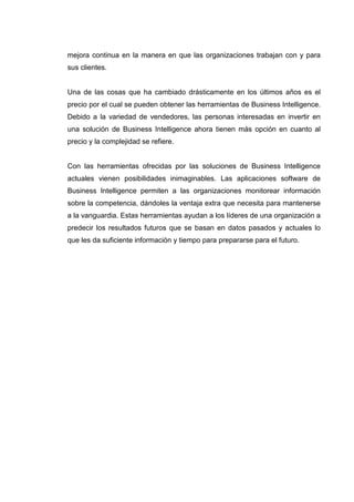mejora continua en la manera en que las organizaciones trabajan con y para
sus clientes.
Una de las cosas que ha cambiado drásticamente en los últimos años es el
precio por el cual se pueden obtener las herramientas de Business Intelligence.
Debido a la variedad de vendedores, las personas interesadas en invertir en
una solución de Business Intelligence ahora tienen más opción en cuanto al
precio y la complejidad se refiere.
Con las herramientas ofrecidas por las soluciones de Business Intelligence
actuales vienen posibilidades inimaginables. Las aplicaciones software de
Business Intelligence permiten a las organizaciones monitorear información
sobre la competencia, dándoles la ventaja extra que necesita para mantenerse
a la vanguardia. Estas herramientas ayudan a los líderes de una organización a
predecir los resultados futuros que se basan en datos pasados y actuales lo
que les da suficiente información y tiempo para prepararse para el futuro.
 