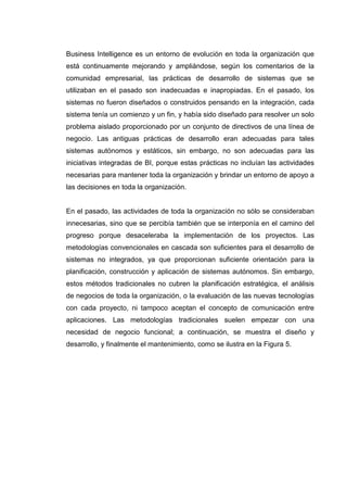 Business Intelligence es un entorno de evolución en toda la organización que
está continuamente mejorando y ampliándose, según los comentarios de la
comunidad empresarial, las prácticas de desarrollo de sistemas que se
utilizaban en el pasado son inadecuadas e inapropiadas. En el pasado, los
sistemas no fueron diseñados o construidos pensando en la integración, cada
sistema tenía un comienzo y un fin, y había sido diseñado para resolver un solo
problema aislado proporcionado por un conjunto de directivos de una línea de
negocio. Las antiguas prácticas de desarrollo eran adecuadas para tales
sistemas autónomos y estáticos, sin embargo, no son adecuadas para las
iniciativas integradas de BI, porque estas prácticas no incluían las actividades
necesarias para mantener toda la organización y brindar un entorno de apoyo a
las decisiones en toda la organización.
En el pasado, las actividades de toda la organización no sólo se consideraban
innecesarias, sino que se percibía también que se interponía en el camino del
progreso porque desaceleraba la implementación de los proyectos. Las
metodologías convencionales en cascada son suficientes para el desarrollo de
sistemas no integrados, ya que proporcionan suficiente orientación para la
planificación, construcción y aplicación de sistemas autónomos. Sin embargo,
estos métodos tradicionales no cubren la planificación estratégica, el análisis
de negocios de toda la organización, o la evaluación de las nuevas tecnologías
con cada proyecto, ni tampoco aceptan el concepto de comunicación entre
aplicaciones. Las metodologías tradicionales suelen empezar con una
necesidad de negocio funcional; a continuación, se muestra el diseño y
desarrollo, y finalmente el mantenimiento, como se ilustra en la Figura 5.
 