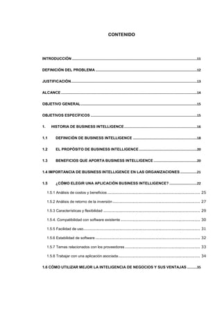 CONTENIDO
INTRODUCCIÓN ...............................................................................................................................11
DEFINICIÓN DEL PROBLEMA .......................................................................................................12
JUSTIFICACIÓN................................................................................................................................13
ALCANCE ..........................................................................................................................................14
OBJETIVO GENERAL......................................................................................................................15
OBJETIVOS ESPECÍFICOS ............................................................................................................15
1. HISTORIA DE BUSINESS INTELLIGENCE..........................................................................16
1.1 DEFINICIÓN DE BUSINESS INTELLIGENCE .................................................................18
1.2 EL PROPÓSITO DE BUSINESS INTELLIGENCE...........................................................20
1.3 BENEFICIOS QUE APORTA BUSINESS INTELLIGENCE ............................................20
1.4 IMPORTANCIA DE BUSINESS INTELLIGENCE EN LAS ORGANIZACIONES .................21
1.5 ¿CÓMO ELEGIR UNA APLICACIÓN BUSINESS INTELLIGENCE? ............................22
1.5.1 Análisis de costos y beneficios ..................................................................... 25
1.5.2 Análisis de retorno de la inversión ................................................................. 27
1.5.3 Características y flexibilidad ........................................................................ 29
1.5.4. Compatibilidad con software existente ........................................................... 30
1.5.5 Facilidad de uso....................................................................................... 31
1.5.6 Estabilidad de software .............................................................................. 32
1.5.7 Temas relacionados con los proveedores ........................................................ 33
1.5.8 Trabajar con una aplicación asociada............................................................. 34
1.6 CÓMO UTILIZAR MEJOR LA INTELIGENCIA DE NEGOCIOS Y SUS VENTAJAS ..........35
 
