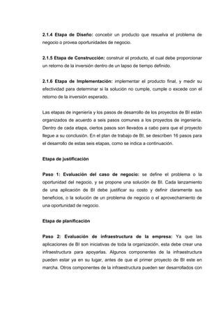 2.1.4 Etapa de Diseño: concebir un producto que resuelva el problema de
negocio o provea oportunidades de negocio.
2.1.5 Etapa de Construcción: construir el producto, el cual debe proporcionar
un retorno de la inversión dentro de un lapso de tiempo definido.
2.1.6 Etapa de Implementación: implementar el producto final, y medir su
efectividad para determinar si la solución no cumple, cumple o excede con el
retorno de la inversión esperado.
Las etapas de ingeniería y los pasos de desarrollo de los proyectos de BI están
organizados de acuerdo a seis pasos comunes a los proyectos de ingeniería.
Dentro de cada etapa, ciertos pasos son llevados a cabo para que el proyecto
llegue a su conclusión. En el plan de trabajo de BI, se describen 16 pasos para
el desarrollo de estas seis etapas, como se indica a continuación.
Etapa de justificación
Paso 1: Evaluación del caso de negocio: se define el problema o la
oportunidad del negocio, y se propone una solución de BI. Cada lanzamiento
de una aplicación de BI debe justificar su costo y definir claramente sus
beneficios, o la solución de un problema de negocio o el aprovechamiento de
una oportunidad de negocio.
Etapa de planificación
Paso 2: Evaluación de infraestructura de la empresa: Ya que las
aplicaciones de BI son iniciativas de toda la organización, esta debe crear una
infraestructura para apoyarlas. Algunos componentes de la infraestructura
pueden estar ya en su lugar, antes de que el primer proyecto de BI este en
marcha. Otros componentes de la infraestructura pueden ser desarrollados con
 
