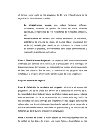 el tiempo, como parte de los proyectos de BI. Una infraestructura de la
organización tiene dos componentes:
La infraestructura técnica: que incluye hardware, software,
middleware, sistemas de gestión de bases de datos, sistemas
operativos, componentes de red, repositorios de metadatos, utilidades,
etc.
Infraestructura no técnica: que incluye estándares de metadatos,
estándares de minería de datos, el modelo lógico empresarial (en
evolución), metodologías, directrices, procedimientos de prueba, control
de cambios y procesos, procedimientos para tareas administrativas y
resolución de problemas, entre otros.
Paso 3: Planificación de Proyectos: los proyectos de BI son extremadamente
dinámicos. Los cambios en el personal, en el presupuesto, en la tecnología, en
los representantes del negocio y los patrocinadores, pueden afectar seriamente
el éxito del proyecto. Por lo tanto, la planificación del proyecto debe ser
detallada, y el progreso efectivo debe ser observado de cerca y reportado.
Etapa de análisis del negocio
Paso 4: Definición de requisitos del proyecto: administrar el alcance del
proyecto es una de las tareas más difíciles en el transcurso del proyecto de BI.
La necesidad de tener todo al instante es difícil de reducir, pero que se reduzca
esta necesidad es uno de los aspectos más importantes en la negociación de
los requisitos para cada entrega. Los integrantes de los equipos del proyecto
deben saber que los requisitos cambian durante todo el ciclo de desarrollo, y
los directivos deben conocer más sobre las posibilidades y las limitaciones de
la tecnología de BI durante el desarrollo del proyecto.
Paso 5: Análisis de Datos: el mayor desafío de todos los proyectos de BI es
la calidad de los datos de origen. Los malos hábitos desarrollados en las
 