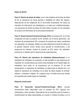 Etapa de diseño
Paso 8: Diseño de bases de datos: uno o más objetivos de la base de datos
de BI es almacenar de forma general y detallada los datos del negocio,
dependiendo de las exigencias de la comunidad empresarial. No todos los
requisitos de información son estratégicos y no todos son multidimensionales.
Los esquemas de diseño de bases de datos deben coincidir con los requisitos
de acceso a la información de la comunidad empresarial.
Paso 9: Diseño Extraer/Transformar/Cargar (ETL): el proceso ETL es el más
complicado de todo el proyecto de BI, también es el menos glamoroso. Las
ventanas de procesamiento ETL (ventanas de proceso por lotes) usualmente
son pequeñas, sin embargo, debido a la mala calidad de la fuente de datos por
lo general requiere mucho tiempo para ejecutar la transformación y los
programas de limpieza. Acabar el proceso de ETL dentro del calendario
previsto es un desafío para la mayoría de las organizaciones.
Paso 10: Diseño del repositorio de metadatos (Datawarehouse): si un
repositorio de metadatos es comprado, lo más probable es que tenga que ser
mejorado con características que fueron documentadas en el modelo lógico de
metadatos, pero estas no se proporciona con el producto. Si se está
construyendo un repositorio de metadatos, se debe tomar la decisión de si se
diseña el repositorio de metadatos de la base de datos basado en entidad-
relación u orientado a objetos. En cualquier caso, el diseño tiene que cumplir
los requisitos del modelo lógico de metadatos.
Etapa de construcción
Paso 11: Desarrollo Extraer/Transformar/Cargar (ETL): muchas
herramientas están disponibles para el proceso de ETL, algunas son
sofisticadas y otras sencillas. Dependiendo de los requisitos para la limpieza y
transformación de datos desarrollados en el paso 5, Análisis de Datos y en el
 