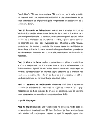 Paso 9, Diseño ETL, una herramienta de ETL puede o no ser la mejor solución.
En cualquier caso, se requiere con frecuencia el pre-procesamiento de los
datos y la creación de ampliaciones para complementar las capacidades de la
herramienta de ETL.
Paso 12: Desarrollo de Aplicaciones: una vez que el prototipo concretó los
requisitos funcionales, el verdadero desarrollo del acceso y el análisis de la
aplicación puede empezar. El desarrollo de la aplicación puede ser una simple
cuestión de la finalización de un prototipo operativo, o puede ser un esfuerzo
de desarrollo que esté más involucrado con diferentes y más robustas
herramientas de acceso y análisis. En ambos casos las actividades de
desarrollo de aplicación front-end son realizadas generalmente en paralelo con
las actividades de desarrollo de ETL back-end y el desarrollo del repositorio de
metadatos.
Paso 13: Minería de datos: muchas organizaciones no utilizan el ambiente de
BI en toda su extensión. Las aplicaciones de BI a menudo son limitadas a pre-
escribir informes, algunos de los cuales incluso no son los nuevos tipos de
informes, pero reemplazan los informes viejos. El retorno de la inversión real
proviene de la información oculta en los datos de la organización, que sólo se
puede descubrir con las herramientas de minería de datos.
Paso 14: Desarrollo del repositorio de metadatos: si se toma la decisión de
construir un repositorio de metadatos en lugar de comprarlo, un equipo
independiente se debe encargar del proceso de desarrollo. Esto se convierte
en un sub-proyecto considerable en el proyecto global de BI.
Etapa de despliegue
Paso 15: Implementación: una vez el equipo ha probado a fondo todos los
componentes de la aplicación de BI, libera las bases de datos y aplicaciones.
La formación está prevista para todo el personal del negocio y para otras
 