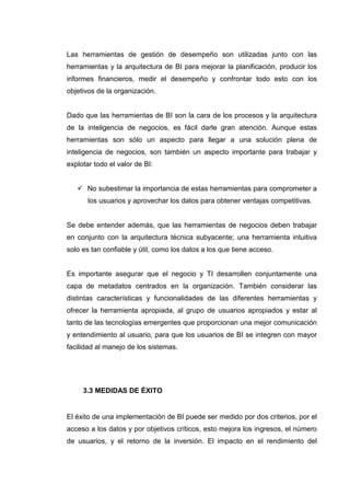 Las herramientas de gestión de desempeño son utilizadas junto con las
herramientas y la arquitectura de BI para mejorar la planificación, producir los
informes financieros, medir el desempeño y confrontar todo esto con los
objetivos de la organización.
Dado que las herramientas de BI son la cara de los procesos y la arquitectura
de la inteligencia de negocios, es fácil darle gran atención. Aunque estas
herramientas son sólo un aspecto para llegar a una solución plena de
inteligencia de negocios, son también un aspecto importante para trabajar y
explotar todo el valor de BI:
No subestimar la importancia de estas herramientas para comprometer a
los usuarios y aprovechar los datos para obtener ventajas competitivas.
Se debe entender además, que las herramientas de negocios deben trabajar
en conjunto con la arquitectura técnica subyacente; una herramienta intuitiva
solo es tan confiable y útil, como los datos a los que tiene acceso.
Es importante asegurar que el negocio y TI desarrollen conjuntamente una
capa de metadatos centrados en la organización. También considerar las
distintas características y funcionalidades de las diferentes herramientas y
ofrecer la herramienta apropiada, al grupo de usuarios apropiados y estar al
tanto de las tecnologías emergentes que proporcionan una mejor comunicación
y entendimiento al usuario, para que los usuarios de BI se integren con mayor
facilidad al manejo de los sistemas.
3.3 MEDIDAS DE ÉXITO
El éxito de una implementación de BI puede ser medido por dos criterios, por el
acceso a los datos y por objetivos críticos, esto mejora los ingresos, el número
de usuarios, y el retorno de la inversión. El impacto en el rendimiento del
 