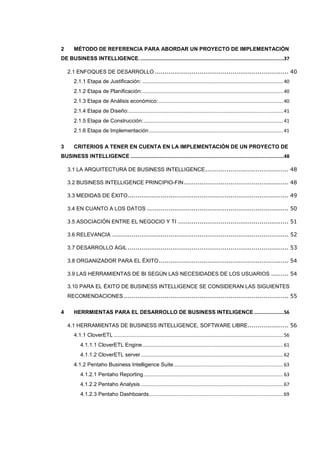 2 MÉTODO DE REFERENCIA PARA ABORDAR UN PROYECTO DE IMPLEMENTACIÓN
DE BUSINESS INTELLIGENCE......................................................................................................37
2.1 ENFOQUES DE DESARROLLO ..................................................................... 40
2.1.1 Etapa de Justificación: ........................................................................................................40
2.1.2 Etapa de Planificación:........................................................................................................40
2.1.3 Etapa de Análisis económico:............................................................................................40
2.1.4 Etapa de Diseño:..................................................................................................................41
2.1.5 Etapa de Construcción:.......................................................................................................41
2.1.6 Etapa de Implementación...................................................................................................41
3 CRITERIOS A TENER EN CUENTA EN LA IMPLEMENTACIÓN DE UN PROYECTO DE
BUSINESS INTELLIGENCE ............................................................................................................48
3.1 LA ARQUITECTURA DE BUSINESS INTELLIGENCE........................................... 48
3.2 BUSINESS INTELLIGENCE PRINCIPIO-FIN...................................................... 48
3.3 MEDIDAS DE ÉXITO................................................................................... 49
3.4 EN CUANTO A LOS DATOS ......................................................................... 50
3.5 ASOCIACIÓN ENTRE EL NEGOCIO Y TI ......................................................... 51
3.6 RELEVANCIA ........................................................................................... 52
3.7 DESARROLLO ÁGIL ................................................................................... 53
3.8 ORGANIZADOR PARA EL ÉXITO................................................................... 54
3.9 LAS HERRAMIENTAS DE BI SEGÚN LAS NECESIDADES DE LOS USUARIOS ......... 54
3.10 PARA EL ÉXITO DE BUSINESS INTELLIGENCE SE CONSIDERAN LAS SIGUIENTES
RECOMENDACIONES ..................................................................................... 55
4 HERRMIENTAS PARA EL DESARROLLO DE BUSINESS INTELIGENCE .....................56
4.1 HERRAMIENTAS DE BUSINESS INTELLIGENCE, SOFTWARE LIBRE..................... 56
4.1.1 CloverETL .............................................................................................................................56
4.1.1.1 CloverETL Engine........................................................................................................61
4.1.1.2 CloverETL server .........................................................................................................62
4.1.2 Pentaho Business Intelligence Suite.................................................................................63
4.1.2.1 Pentaho Reporting.......................................................................................................63
4.1.2.2 Pentaho Analysis .........................................................................................................67
4.1.2.3 Pentaho Dashboards...................................................................................................69
 