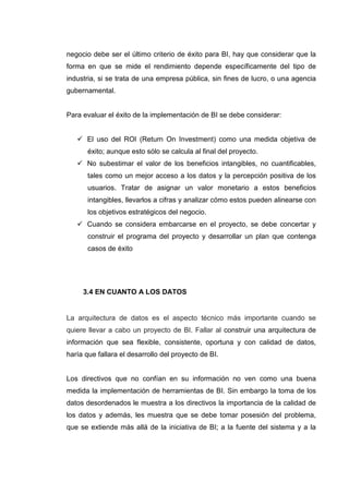 negocio debe ser el último criterio de éxito para BI, hay que considerar que la
forma en que se mide el rendimiento depende específicamente del tipo de
industria, si se trata de una empresa pública, sin fines de lucro, o una agencia
gubernamental.
Para evaluar el éxito de la implementación de BI se debe considerar:
El uso del ROI (Return On Investment) como una medida objetiva de
éxito; aunque esto sólo se calcula al final del proyecto.
No subestimar el valor de los beneficios intangibles, no cuantificables,
tales como un mejor acceso a los datos y la percepción positiva de los
usuarios. Tratar de asignar un valor monetario a estos beneficios
intangibles, llevarlos a cifras y analizar cómo estos pueden alinearse con
los objetivos estratégicos del negocio.
Cuando se considera embarcarse en el proyecto, se debe concertar y
construir el programa del proyecto y desarrollar un plan que contenga
casos de éxito
3.4 EN CUANTO A LOS DATOS
La arquitectura de datos es el aspecto técnico más importante cuando se
quiere llevar a cabo un proyecto de BI. Fallar al construir una arquitectura de
información que sea flexible, consistente, oportuna y con calidad de datos,
haría que fallara el desarrollo del proyecto de BI.
Los directivos que no confían en su información no ven como una buena
medida la implementación de herramientas de BI. Sin embargo la toma de los
datos desordenados le muestra a los directivos la importancia de la calidad de
los datos y además, les muestra que se debe tomar posesión del problema,
que se extiende más allá de la iniciativa de BI; a la fuente del sistema y a la
 