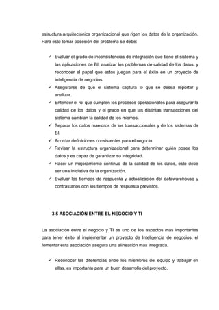 estructura arquitectónica organizacional que rigen los datos de la organización.
Para esto tomar posesión del problema se debe:
Evaluar el grado de inconsistencias de integración que tiene el sistema y
las aplicaciones de BI, analizar los problemas de calidad de los datos, y
reconocer el papel que estos juegan para el éxito en un proyecto de
inteligencia de negocios
Asegurarse de que el sistema captura lo que se desea reportar y
analizar.
Entender el rol que cumplen los procesos operacionales para asegurar la
calidad de los datos y el grado en que las distintas transacciones del
sistema cambian la calidad de los mismos.
Separar los datos maestros de los transaccionales y de los sistemas de
BI.
Acordar definiciones consistentes para el negocio.
Revisar la estructura organizacional para determinar quién posee los
datos y es capaz de garantizar su integridad.
Hacer un mejoramiento continuo de la calidad de los datos, esto debe
ser una iniciativa de la organización.
Evaluar los tiempos de respuesta y actualización del datawarehouse y
contrastarlos con los tiempos de respuesta previstos.
3.5 ASOCIACIÓN ENTRE EL NEGOCIO Y TI
La asociación entre el negocio y TI es uno de los aspectos más importantes
para tener éxito al implementar un proyecto de Inteligencia de negocios, el
fomentar esta asociación asegura una alineación más integrada.
Reconocer las diferencias entre los miembros del equipo y trabajar en
ellas, es importante para un buen desarrollo del proyecto.
 