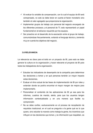 Al evaluar la variable de compensación, con la cual el equipo de BI será
compensado, no solo se debe tener en cuenta el factor monetario sino
también el valor agregado que proporciona la organización.
Implementar grupos de trabajo con personal del negocio encargado de
los diferentes procesos y el personal de TI; esto representará un papel
fundamental en el esfuerzo requerido por los equipos.
Ser proactivo en el desarrollo de la asociación entre el grupo de trabajo,
comunicándose frecuentemente, evitando el lenguaje técnico y teniendo
muy en cuenta los objetivos del negocio.
3.6 RELEVANCIA
La relevancia es clave para el éxito en un proyecto de BI, para esto se debe
generar la cultura en la organización y hacer relevante el proyecto de BI para
todos los trabajadores de la organización.
Estudiar los indicadores de desempeño de la compañía para determinar
las decisiones a tomar y en qué personas tendrán un mayor impacto
estas decisiones.
Evaluar el ritmo actual de las fases de implementación de BI por roles y
entender donde se podría encontrar el mayor margen de mejora para
implementarlo.
Personalizar el contenido de las aplicaciones de BI ya sea para los
informes, cuadros de mando, alerta, para que los usuarios tengan
información contextualizada y en una manera que facilite su
comprensión
No se debe confiar, exclusivamente en el proceso de recopilación de
requisitos tradicional, en el cual se pregunta a la gente qué es lo que
quiere, sino estudiar la manera como trabaja la gente, los incentivos que
influyen en las decisiones que toman, y la información que respaldan, es
 