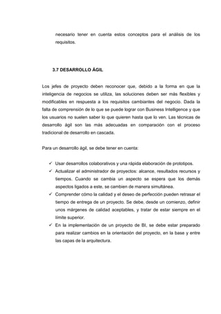 necesario tener en cuenta estos conceptos para el análisis de los
requisitos.
3.7 DESARROLLO ÁGIL
Los jefes de proyecto deben reconocer que, debido a la forma en que la
inteligencia de negocios se utiliza, las soluciones deben ser más flexibles y
modificables en respuesta a los requisitos cambiantes del negocio. Dada la
falta de comprensión de lo que se puede lograr con Business Intelligence y que
los usuarios no suelen saber lo que quieren hasta que lo ven. Las técnicas de
desarrollo ágil son las más adecuadas en comparación con el proceso
tradicional de desarrollo en cascada.
Para un desarrollo ágil, se debe tener en cuenta:
Usar desarrollos colaborativos y una rápida elaboración de prototipos.
Actualizar el administrador de proyectos: alcance, resultados recursos y
tiempos. Cuando se cambia un aspecto se espera que los demás
aspectos ligados a este, se cambien de manera simultánea.
Comprender cómo la calidad y el deseo de perfección pueden retrasar el
tiempo de entrega de un proyecto. Se debe, desde un comienzo, definir
unos márgenes de calidad aceptables, y tratar de estar siempre en el
límite superior.
En la implementación de un proyecto de BI, se debe estar preparado
para realizar cambios en la orientación del proyecto, en la base y entre
las capas de la arquitectura.
 