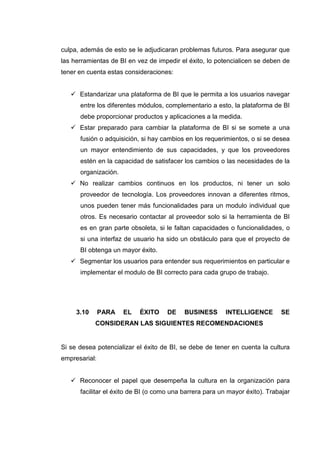 culpa, además de esto se le adjudicaran problemas futuros. Para asegurar que
las herramientas de BI en vez de impedir el éxito, lo potencialicen se deben de
tener en cuenta estas consideraciones:
Estandarizar una plataforma de BI que le permita a los usuarios navegar
entre los diferentes módulos, complementario a esto, la plataforma de BI
debe proporcionar productos y aplicaciones a la medida.
Estar preparado para cambiar la plataforma de BI si se somete a una
fusión o adquisición, si hay cambios en los requerimientos, o si se desea
un mayor entendimiento de sus capacidades, y que los proveedores
estén en la capacidad de satisfacer los cambios o las necesidades de la
organización.
No realizar cambios continuos en los productos, ni tener un solo
proveedor de tecnología. Los proveedores innovan a diferentes ritmos,
unos pueden tener más funcionalidades para un modulo individual que
otros. Es necesario contactar al proveedor solo si la herramienta de BI
es en gran parte obsoleta, si le faltan capacidades o funcionalidades, o
si una interfaz de usuario ha sido un obstáculo para que el proyecto de
BI obtenga un mayor éxito.
Segmentar los usuarios para entender sus requerimientos en particular e
implementar el modulo de BI correcto para cada grupo de trabajo.
3.10 PARA EL ÉXITO DE BUSINESS INTELLIGENCE SE
CONSIDERAN LAS SIGUIENTES RECOMENDACIONES
Si se desea potencializar el éxito de BI, se debe de tener en cuenta la cultura
empresarial:
Reconocer el papel que desempeña la cultura en la organización para
facilitar el éxito de BI (o como una barrera para un mayor éxito). Trabajar
 
