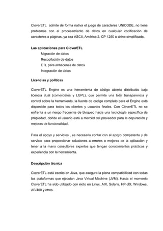 CloverETL admite de forma nativa el juego de caracteres UNICODE, no tiene
problemas con el procesamiento de datos en cualquier codificación de
caracteres o páginas, ya sea ASCII, América 2, CP-1250 o chino simplificado.
Las aplicaciones para CloverETL
Migración de datos
Recopilación de datos
ETL para almacenes de datos
Integración de datos
Licencias y políticas
CloverETL Engine es una herramienta de código abierto distribuido bajo
licencia dual (comerciales y LGPL), que permite una total transparencia y
control sobre la herramienta, la fuente de código completo para el Engine está
disponible para todos los clientes y usuarios finales. Con CloverETL no se
enfrenta a un riesgo frecuente de bloqueo hacia una tecnología específica de
propiedad, donde el usuario está a merced del proveedor para la depuración y
mejoras de funcionalidad.
Para el apoyo y servicios , es necesario contar con el apoyo competente y de
servicio para proporcionar soluciones a errores o mejoras de la aplicación y
tener a la mano consultores expertos que tengan conocimientos prácticos y
experiencia con la herramienta.
Descripción técnica
CloverETL está escrito en Java, que asegura la plena compatibilidad con todas
las plataformas que ejecutan Java Virtual Machine (JVM). Hasta el momento
CloverETL ha sido utilizado con éxito en Linux, AIX, Solaris, HP-UX, Windows,
AS/400 y otros.
 