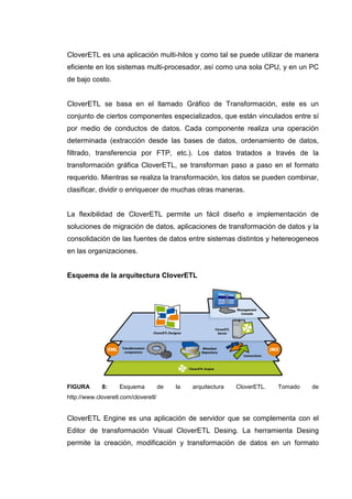 CloverETL es una aplicación multi-hilos y como tal se puede utilizar de manera
eficiente en los sistemas multi-procesador, así como una sola CPU, y en un PC
de bajo costo.
CloverETL se basa en el llamado Gráfico de Transformación, este es un
conjunto de ciertos componentes especializados, que están vinculados entre sí
por medio de conductos de datos. Cada componente realiza una operación
determinada (extracción desde las bases de datos, ordenamiento de datos,
filtrado, transferencia por FTP, etc.). Los datos tratados a través de la
transformación gráfica CloverETL, se transforman paso a paso en el formato
requerido. Mientras se realiza la transformación, los datos se pueden combinar,
clasificar, dividir o enriquecer de muchas otras maneras.
La flexibilidad de CloverETL permite un fácil diseño e implementación de
soluciones de migración de datos, aplicaciones de transformación de datos y la
consolidación de las fuentes de datos entre sistemas distintos y hetereogeneos
en las organizaciones.
Esquema de la arquitectura CloverETL
FIGURA 8: Esquema de la arquitectura CloverETL. Tomado de
http://www.cloveretl.com/cloveretl/
CloverETL Engine es una aplicación de servidor que se complementa con el
Editor de transformación Visual CloverETL Desing. La herramienta Desing
permite la creación, modificación y transformación de datos en un formato
 