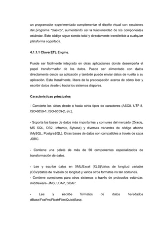 un programador experimentado complementar el diseño visual con secciones
del programa "clásico", aumentando así la funcionalidad de los componentes
estándar. Este código sigue siendo total y directamente transferible a cualquier
plataforma soportada.
4.1.1.1 CloverETL Engine.
Puede ser fácilmente integrado en otras aplicaciones donde desempeña el
papel transformador de los datos. Puede ser alimentado con datos
directamente desde su aplicación y también puede enviar datos de vuelta a su
aplicación. Esta literalmente, libera de la preocupación acerca de cómo leer y
escribir datos desde o hacia los sistemas dispares.
Características principales
- Convierte los datos desde o hacia otros tipos de caracteres (ASCII, UTF-8,
ISO-8859-1, ISO-8859-2, etc).
- Soporta las bases de datos más importantes y comunes del mercado (Oracle,
MS SQL, DB2, Infromix, Sybase) y diversas variantes de código abierto
(MySQL, PostgreSQL). Otras bases de datos son compatibles a través de capa
JDBC.
- Contiene una paleta de más de 50 componentes especializados de
transformación de datos.
- Lee y escribe datos en XML/Excel (XLS)/datos de longitud variable
(CSV)/datos de revisión de longitud y varios otros formatos no tan comunes.
- Contiene conectores para otros sistemas a través de protocolos estándar:
middleware- JMS, LDAP, SOAP.
- Lee y escribe formatos de datos heredados
dBase/FoxPro/FlashFiler/QuickBase.
 