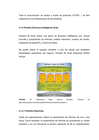 Toda la comunicación se realiza a través de protocolo HTTP/S – de fácil
integración en la infraestructura de red existente.
4.1.2 Pentaho Business Intelligence Suite
Pentaho BI Suite ofrece una gama de Business Intelligence que incluye
consulta y presentación de informes, análisis interactivo, cuadros de mando,
integración de datos/ETL, minería de datos.
Se puede utilizar el paquete completo o solo las piezas que satisfacen
necesidades específicas del negocio. Pentaho BI Suite Enterprise Edition
incluye:
FIGURA 11: Plataforma Open Source Pentaho. Tomado de
http://www.gravitar.biz/index.php/bi/introduccion-pentaho-parte-1/
4.1.2.1 Pentaho Reporting
Todas las organizaciones utilizan la presentación de informes de una u otra
forma. Como resultado, la presentación de informes es considerado un núcleo
necesario y es con frecuencia la primera aplicación de BI en implementarse.
 