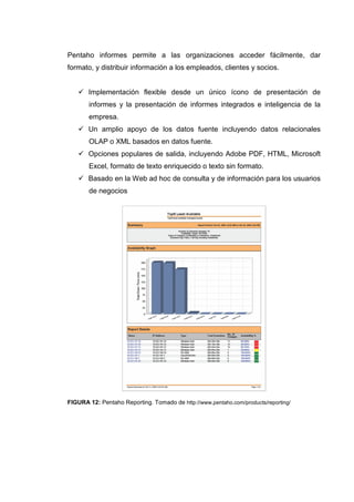 Pentaho informes permite a las organizaciones acceder fácilmente, dar
formato, y distribuir información a los empleados, clientes y socios.
Implementación flexible desde un único ícono de presentación de
informes y la presentación de informes integrados e inteligencia de la
empresa.
Un amplio apoyo de los datos fuente incluyendo datos relacionales
OLAP o XML basados en datos fuente.
Opciones populares de salida, incluyendo Adobe PDF, HTML, Microsoft
Excel, formato de texto enriquecido o texto sin formato.
Basado en la Web ad hoc de consulta y de información para los usuarios
de negocios
FIGURA 12: Pentaho Reporting. Tomado de http://www.pentaho.com/products/reporting/
 