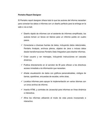 Pentaho Report Designer
El Pentaho report designer ofrece todo lo que los autores del informe necesitan
para conectar los datos e informes con un diseño perfecto para la entrega en la
web o vía e-mail.
Diseño rápido de informes con el asistente de informes simplificado, los
autores toman un lienzo en blanco para un informe pulido en cuatro
pasos.
Conectarse a diversas fuentes de datos, incluyendo datos relacionales,
Pentaho Analysis, archivos planos, objetos de Java o incluso datos
desde transformaciones Pentaho Data Integration para diseñar informes.
Crear usuario y ver mensajes, incluyendo instrucciones en cascada
dinámica.
Publica directamente en el servidor de BI para ofrecer a los directivos
acceso inmediato a la información que necesitan.
Añade visualización de datos con gráficos personalizables, códigos de
barras, sparklines, encuestas de escalas, entre otras.
Localiza informes para apoyar la implementación en varios idiomas con
un único archivo de informe.
Inserta HTML y controles de Javascript para informes en línea dinámica
e interactiva.
Afina los informes utilizando el modo de vista previa incorporado e
interactivo.
 