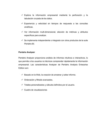 Explora la información empresarial mediante la perforación y la
tabulación cruzada de los datos.
Experiencia y velocidad en tiempos de respuesta a las consultas
analíticas.
Ver información multi-dimensional, elección de métricas y atributos
específicos para analizar.
Se implementa independiente o integrado con otros productos de la suite
Pentaho BI.
Pentaho Analyzer
Pentaho Analyzer proporciona análisis de informes intuitivos e interactivos, lo
que permite a los usuarios no técnicos comprender rápidamente la información
empresarial. Las características Analyzer de Pentaho Analysis Enterprise
Edition son:
Basado en la Web, la creación de arrastrar y soltar informe.
Ordenación y filtrado avanzados.
Totales personalizados y cálculos definidos por el usuario.
Cuadro de visualizaciones
 