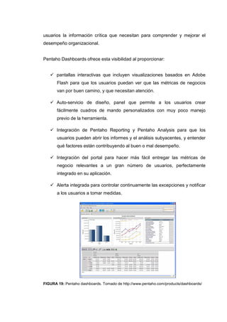 usuarios la información crítica que necesitan para comprender y mejorar el
desempeño organizacional.
Pentaho Dashboards ofrece esta visibilidad al proporcionar:
pantallas interactivas que incluyen visualizaciones basados en Adobe
Flash para que los usuarios puedan ver que las métricas de negocios
van por buen camino, y que necesitan atención.
Auto-servicio de diseño, panel que permite a los usuarios crear
fácilmente cuadros de mando personalizados con muy poco manejo
previo de la herramienta.
Integración de Pentaho Reporting y Pentaho Analysis para que los
usuarios pueden abrir los informes y el análisis subyacentes, y entender
qué factores están contribuyendo al buen o mal desempeño.
Integración del portal para hacer más fácil entregar las métricas de
negocio relevantes a un gran número de usuarios, perfectamente
integrado en su aplicación.
Alerta integrada para controlar continuamente las excepciones y notificar
a los usuarios a tomar medidas.
FIGURA 19: Pentaho dashboards. Tomado de http://www.pentaho.com/products/dashboards/
 