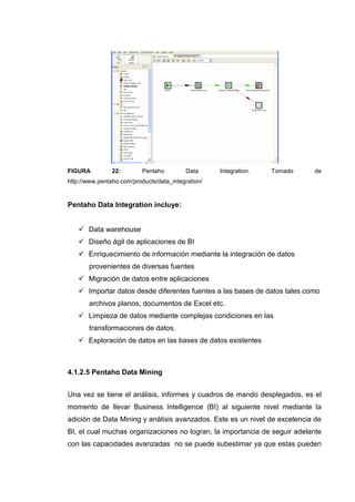 FIGURA 22: Pentaho Data Integration. Tomado de
http://www.pentaho.com/products/data_integration/
Pentaho Data Integration incluye:
Data warehouse
Diseño ágil de aplicaciones de BI
Enriquecimiento de información mediante la integración de datos
provenientes de diversas fuentes
Migración de datos entre aplicaciones
Importar datos desde diferentes fuentes a las bases de datos tales como
archivos planos, documentos de Excel etc.
Limpieza de datos mediante complejas condiciones en las
transformaciones de datos.
Exploración de datos en las bases de datos existentes
4.1.2.5 Pentaho Data Mining
Una vez se tiene el análisis, informes y cuadros de mando desplegados, es el
momento de llevar Business Intelligence (BI) al siguiente nivel mediante la
adición de Data Mining y análisis avanzados. Este es un nivel de excelencia de
BI, el cual muchas organizaciones no logran, la importancia de seguir adelante
con las capacidades avanzadas no se puede subestimar ya que estas pueden
 