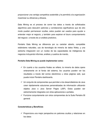 proporcionar una ventaja competitiva sostenible y le permitirá a la organización
maximizar su eficiencia y eficacia.
Data Mining es el proceso de correr los datos a través de sofisticados
algoritmos para descubrir patrones y correlaciones significativos que de otro
modo pueden permanecer ocultas, estos pueden ser usados para ayudar a
entender mejor el negocio, y también para explorar el futuro comportamiento
del negocio a través de un análisis predictivo.
Pentaho Data Mining se diferencia por su carácter abierto, compatible
estándares naturales, uso de tecnología de minería de datos Weka, y una
estrecha integración con un núcleo de las capacidades de inteligencia de
negocios incluyendo informes, análisis y cuadros de mando.
Pentaho Data Mining se puede implementar como:
En cuanto a los usuarios finales se refiere, la minería de datos opera
enteramente en el fondo del sistema, los usuarios pueden ver los
resultados a través del correo electrónico u otras páginas web, que
puede incluir Pentaho dashboards.
Un conjunto de componentes que permiten a los desarrolladores de Java
crear rápidamente soluciones personalizadas de información utilizando
objetos Java o Java Server Pages (JSP). Estos pueden ser
estrechamente integrados con otras aplicaciones o portales.
Funciona conjuntamente con otros componentes de la Suite Pentaho BI
general.
Características y Beneficios
Proporciona una mejor perspectiva en patrones ocultos y relaciones en
los datos
 