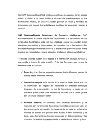 Con SAP Business Object Web Intelligence software los usuarios tienen acceso
directo y intuitivo a los datos, análisis e informes que pueden generar en una
herramienta intuitiva, los usuarios pueden generar las vistas y formatos de
informes de una manera fácil y rápida para identificar las tendencias y causas a
analizar.
SAP BusinessObjects Soluciones de Business Intelligence: SAP
BusinessObjects BI puede mejorar las capacidades y el rendimiento de los
empleados, haciéndolos cada vez más efectivos, puesto que pueden tomar
decisiones en análisis y datos sólidos, los usuarios con la herramienta Sap
BusinessObjects pueden tener acceso a la información que necesitan de forma
intuitiva, sin necesidad de recurrir a los altos analistas o a los desarrolladores.
Todos los usuarios pueden tener acceso a la información, analizar, navegar y
compartirla a través de esta solución. Entre las funciones que cumple la
herramienta se encuentran:
Reporting: los informes se pueden obtener desde diferentes fuentes de
datos y desde diferentes formatos.
Interactive analysis: este permite a los usuarios finales interactuar con
la información del negocio sin necesidad de entender complejos
lenguajes de programación, ya que la herramienta a través de un
ambiente gráfico puede crear formatos de informes que el cliente genera
con un simple arrastrar y soltar.
Advance analysis: es diseñado para analistas financieros y de
negocios, son herramientas de análisis avanzadas que generan valor en
los activos de la información. La herramienta se basa en sofisticados
motores de análisis que pueden tener acceso a datos numéricos y de
texto, estas herramientas buscan tendencias en datos históricos y las
consultas de análisis se pueden diseñar a través de una interfaz gráfica.
 