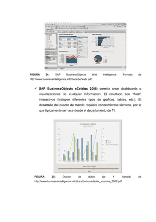 FIGURA 24: SAP BusinessObjects Web Intelligence. Tomado de
http://www.businessintelligence.info/docs/bo/webi.pdf
SAP BusinessObjects xCelsius 2008: permite crear dashboards o
visualizaciones de cualquier información. El resultado son “flash”
interactivos (incluyen diferentes tipos de gráficos, tablas, etc.). El
desarrollo del cuadro de mando requiere conocimientos técnicos, por lo
que típicamente se hace desde el departamento de TI.
FIGURA 25: Opción de doble eje Y. tomado de
http://www.businessintelligence.info/docs/bo/novedades_xcelsius_2008.pdf
 