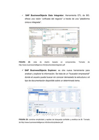 SAP BusinessObjects Data Integrator: Herramienta ETL de BO.
ofrece una visión “unificada del negocio” a través de una “plataforma
única e integrada”.
FIGURA 28: vista de diseño basado en componentes. Tomado de
http://www.businessintelligence.info/docs/bo/dataintegrator.pdf
SAP BusinessObjects Explorer: es otra nueva herramienta para
analizar y explorar la información. Se trata de un "buscador empresarial"
donde el usuario puede buscar sin conocer demasiado la estructura o el
tipo de documentación disponible sobre un determinado tema.
FIGURA 29: combina simplicidad y rapidez de búsqueda confiable y analítica de BI. Tomado
de http://www.businessintelligence.info/docs/bo/polestar.pdf
 