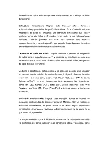 dimensional de datos, esto para proveer un datawarehouse o bodega de datos
dimensional.
Estructura dimensional: Cognos Data Manager ofrece funciones
automatizadas y patentadas de gestión dimensional. En el núcleo del motor de
integración de datos se encuentra una estructura dimensional que crea y
gestiona series de datos conformados como parte de un datawarehouse
completo. También garantiza que cada área temática esté diseñada
incrementalmente y que la integración sea consistente con las áreas temáticas
existentes en el almacén de datos (datawarehouse).
Utilización de todos sus datos: Cognos simplifica el proceso de integración
de datos para el departamento de TI y presenta los resultados en una gran
variedad formatos: estructuras dimensionales, tablas relacionales y esquemas
de copo de nieve (snowflake).
Mediante la estrategia de datos abiertos y los socios de Cognos, Data Manager
soporta una amplia variedad de fuentes de datos, incluyendo datos de formatos
relacionales comunes (IBM, Oracle, SQL Sever, SQL, SAP BW, Teradata;
Sybase y ODBC), así como fuentes que tienen en cuenta las dimensiones,
como IBM DB2, fuentes OLAP, datos ERP, fuentes modernas como Web
Services y archivos XML, Excel, PowerPoint y ficheros planos, y fuentes de
mainframe.
Metadatos centralizados: Cognos Data Manager admite el modelo de
metadatos centralizados de Cognos Framework Manager. Con un modelo de
metadatos centralizados, se podrá aplicar a los datos, reglas corporativas
consistentes, dimensiones y cálculos, independientemente de la fuente de la
que estos datos procedan.
La integración con Cognos 8 BI permite aprovechar los datos premodelizados
ya existentes, así como cualquier regla corporativa básica y asociada, como
 