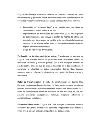 Cognos Data Manager automatiza varios de los procesos complejos asociados
con la creación y gestión de tablas de dimensiones en un datawarehouse, sin
necesidad de codificación manual. Las tareas o áreas automáticas incluyen:
Generación de “surrogate keys” y su gestión tanto en tablas de
dimensiones como en tablas de hechos.
Implementación de dimensiones de cambio lento (SCD) para la gestión
de datos históricos. Esto incluye la gestión de hechos de última hora
asociados con dimensiones de cambio lento, permitiendo la llegada de
registros de hechos que deben tener un subrogado asignado desde un
registro de dimensiones anterior.
Carga del histórico de dimensiones.
Verificación de la integridad de los datos: El explorador de jerarquía de
Cognos Data Manager verifica las jerarquías entre dimensiones –como las
relaciones padre-hijo y múltiples padres-, con lo que cualquier problema se
puede resolver antes de que se carguen los datos en el data warehouse. Al
comprobar la integridad de datos referenciales, Cognos Data Manager
garantiza que la información dimensional es creada de forma precisa y
consistente.
Motor de transformación: El motor de transformación de Cognos Data
Manager funciona con las arquitecturas de datos existentes para transformar
grandes volúmenes de datos transaccionales en una base de datos para BI. El
motor de transformación ofrece la posibilidad de leer los datos en una sola
pasada, generando agregaciones multinivel, integridad referencial y
componentes de metadatos.
Entorno multi-desarrollo: Cognos 8 BI Data Manager funciona con sistemas
de control de fuentes, promociona o comparte componentes de un entorno a
otro y lleva a cabo un análisis del impacto de los componentes.
 